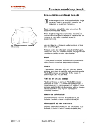 Estacionamento de longa duração
ICA250-6BR3.pdf2011-11-10
Estacionamento de longa duração
Para um período de estacionamento de longa
duração (superior a um mês), deverão ser
seguidas as seguintes instruções.
Para um período de estacionamento de longa
duração (superior a um mês), deverão ser
seguidas as seguintes instruções.
Fig. Proteção do cilindro contra as
intempéries
Estas instruções são válidas para um período de
estacionamento até 6 meses.
Antes de pôr a máquina novamente a trabalhar, os
pontos marcados com um asterisco * deverão ser ser
novamente colocados no estado antes do
estacionamento.
Lave a máquina e retoque o acabamento da pintura
para evitar ferrugem.
Trate as partes expostas com produto anti-ferrugem,
lubrifique a máquina cuidadosamente e aplique massa
consistente nas superficies não pintadas.
Motor
* Consulte as instruções do fabricante no manual de
instruções do motor que acompanha o cilindro.
Bateria
* Desmonte a bateria da máquina. Limpe a bateria,
verifique se o nível do eletrólito está correto (consulte
"Cada 50 horas de operação") e dê-lhe carga de
conservação uma vez por mês.
Filtro do ar, tubo de escape
* Cubra o filtro do ar (consulte "Cada 50 horas de
operação" e "Cada 1.000 horas de operação") ou a
respectiva abertura de admissão com plástico ou fita
gomada. Vede também a abertura do tubo de escape.
Isto deve ser feito para impedir a entrada de
humidade no motor.
Tanque de combustível
Encha totalmente o tanque de combustível, de
maneira a impedir que se forme condensação.
Reservatório do óleo hidráulico
Encha o reservatório hidráulico até à marca de nível
superior (consulte "Cada 10 horas de operação").
57
 