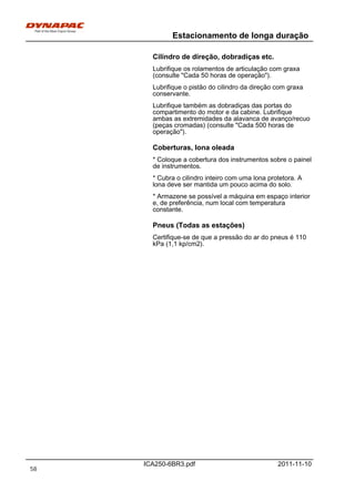 Estacionamento de longa duração
ICA250-6BR3.pdf 2011-11-10
Cilindro de direção, dobradiças etc.
Lubrifique os rolamentos de articulação com graxa
(consulte "Cada 50 horas de operação").
Lubrifique o pistão do cilindro da direção com graxa
conservante.
Lubrifique também as dobradiças das portas do
compartimento do motor e da cabine. Lubrifique
ambas as extremidades da alavanca de avanço/recuo
(peças cromadas) (consulte "Cada 500 horas de
operação").
Coberturas, lona oleada
* Coloque a cobertura dos instrumentos sobre o painel
de instrumentos.
* Cubra o cilindro inteiro com uma lona protetora. A
lona deve ser mantida um pouco acima do solo.
* Armazene se possível a máquina em espaço interior
e, de preferência, num local com temperatura
constante.
Pneus (Todas as estações)
Certifique-se de que a pressão do ar do pneus é 110
kPa (1,1 kp/cm2).
58
 