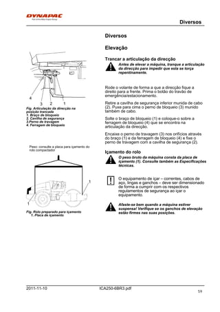Diversos
ICA250-6BR3.pdf2011-11-10
Diversos
Elevação
123
4
Fig. Articulação da direcção na
posição trancada
1. Braço de bloqueio
2. Cavilha de segurança
3.Perno de travagem
4. Ferragem de bloqueio
Trancar a articulação da direcção
Antes de elevar a máquina, tranque a articulação
da direcção para impedir que esta se torça
repentinamente.
Antes de elevar a máquina, tranque a articulação
da direcção para impedir que esta se torça
repentinamente.
Rode o volante de forma a que a direcção fique a
direito para a frente. Prima o botão do travão de
emergência/estacionamento.
Retire a cavilha de segurança inferior munida de cabo
(2). Puxe para cima o perno de bloqueio (3) munido
também de cabo.
Solte o braço de bloqueio (1) e coloque-o sobre a
ferragem de bloqueio (4) que se encontra na
articulação da direcção.
Encaixe o perno de travagem (3) nos orifícios através
do braço (1) e da ferragem de bloqueio (4) e fixe o
perno de travagem com a cavilha de segurança (2).
Peso: consulte a placa para içamento do
rolo compactador
1
1
Fig. Rolo preparado para içamento
1. Placa de içamento
Içamento do rolo
O peso bruto da máquina consta da placa de
içamento (1). Consulte também as Especificações
técnicas.
O peso bruto da máquina consta da placa de
içamento (1). Consulte também as Especificações
técnicas.
O equipamento de içar – correntes, cabos de
aço, lingas e ganchos – deve ser dimensionado
de forma a cumprir com os respectivos
regulamentos de segurança ao içar o
equipamento.
O equipamento de içar – correntes, cabos de
aço, lingas e ganchos – deve ser dimensionado
de forma a cumprir com os respectivos
regulamentos de segurança ao içar o
equipamento.
Afaste-se bem quando a máquina estiver
suspensa! Verifique se os ganchos de elevação
estão firmes nas suas posições.
Afaste-se bem quando a máquina estiver
suspensa! Verifique se os ganchos de elevação
estão firmes nas suas posições.
59
 