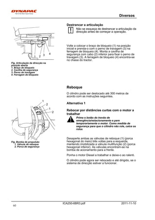 Diversos
ICA250-6BR3.pdf 2011-11-10
Destrancar a articulação
1
3 4
2
Fig. Articulação da direcção na
posição aberta
1. Braço de bloqueio
2. Cavilha de segurança
3. Perno de travagem
4. Ferragem de bloqueio
Não se esqueça de destrancar a articulação da
direcção antes de começar a operação.
Não se esqueça de destrancar a articulação da
direcção antes de começar a operação.
Volte a colocar o braço de bloqueio (1) na posição
inicial e prenda-o com o perno de travagem (3) na
ferragem de bloqueio (4). Monta a cavilha de
segurança com cabo (2) inferior para fixar o perno de
travagem (3). A ferragem de bloqueio (4) encontra-se
no chassi do tractor.
Reboque
O cilindro pode ser deslocado até 300 metros de
acordo com as instruções seguintes.
2
2
1
1
Fig. Bomba de propulsão
1. Válvula de reboque
2. Porca de segurança
Alternativa 1
Rebocar por distâncias curtas com o motor a
trabalhar
Prima o botão do travão de
emergência/estacionamento e pare
temporariamente o motor. Como medida de
segurança para que o cilindro não role, calce os
rolos
Prima o botão do travão de
emergência/estacionamento e pare
temporariamente o motor. Como medida de
segurança para que o cilindro não role, calce os
rolos
Desaperte ambas as válvulas de reboque (1) (porca
hexagonal do meio) três voltas para a esquerda,
mantendo imobilizada a válvula multifunção (2) (porca
hexagonal inferior). As válvulas encontram-se na
bomba de acionamento para a frente.
Ponha o motor Diesel a trabalhar e deixe-o ao ralenti.
O cilindro pode agora ser rebocado e até dirigido, se o
sistema de direcção estiver a funcionar.
60
 