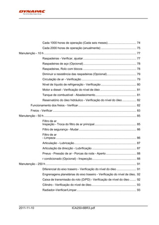 h0-
ICA250-6BR3.pdf2011-11-10
Cada 1000 horas de operação (Cada seis meses)................................... 74
Cada 2000 horas de operação (anualmente) ........................................... 75
Manutenção - 10 h................................................................................................................. 77
Raspadeiras - Verificar, ajustar................................................................. 77
Raspadeiras de aço (Opcional)................................................................. 78
Raspadeiras, Rolo com blocos ................................................................. 78
Diminuir a resistência das raspadeiras (Opcional).................................... 79
Circulação de ar - Verificação................................................................... 79
Nível de líquido de refrigeração - Verificação ........................................... 80
Motor a diesel - Verificação do nível de óleo ............................................ 81
Tanque de combustível - Abastecimento.................................................. 81
Reservatório do óleo hidráulico - Verificação do nível do óleo ................. 82
Funcionamento dos freios - Verificar....................................................................... 82
Freios - Verificar ...................................................................................................... 83
Manutenção - 50 h................................................................................................................. 85
Filtro de ar
Inspeção - Troca do filtro de ar principal................................................... 85
Filtro de segurança - Mudar...................................................................... 86
Filtro de ar
- Limpeza .................................................................................................. 86
Articulação - Lubricação............................................................................ 87
Articulação da direcção - Lubrificação ...................................................... 87
Pneus - Pressão de ar - Porcas da roda - Aperto..................................... 88
r condicionado (Opcional) - Inspecção...................................................... 88
Manutenção - 250 h............................................................................................................... 91
Diferencial do eixo traseiro - Verificação do nível do óleo ........................ 91
Engrenagens planetárias do eixo traseiro - Verificação do nível de óleo.. 92
Caixa de transmissão do rolo (D/PD) - Verificação de nível do óleo ........ 92
Cilindro - Verificação do nível de óleo....................................................... 93
Radiador–Verificar/Limpar......................................................................... 93
 