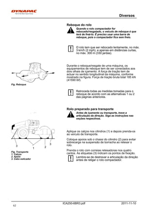 Diversos
ICA250-6BR3.pdf 2011-11-10
Reboque do rolo
Quando o rolo compactador for
rebocado/resgatado, o veículo de reboque é que
terá de freá-lo. É preciso usar uma barra de
reboque, pois o compactador fica sem freio.
Quando o rolo compactador for
rebocado/resgatado, o veículo de reboque é que
terá de freá-lo. É preciso usar uma barra de
reboque, pois o compactador fica sem freio.
O rolo tem que ser rebocado lentamente, no máx.
3 km/h (2 mph), e apenas em distâncias curtas,
no máx. 300 m (330 jardas).
O rolo tem que ser rebocado lentamente, no máx.
3 km/h (2 mph), e apenas em distâncias curtas,
no máx. 300 m (330 jardas).
Fig. Reboque
Durante o reboque/resgate de uma máquina, os
equipamentos de reboque tem de ser conectados aos
dois olhais de içamento. A força de tração tem de
actuar no sentido longitudinal da máquina, conforme
mostrado na figura. Força de tração bruta total 185 kN
(41590 lbf).
Retroceda todas as medidas tomadas para o
reboque de acordo com as alternativas 1 ou 2
das páginas anteriores.
Retroceda todas as medidas tomadas para o
reboque de acordo com as alternativas 1 ou 2
das páginas anteriores.
Rolo preparado para transporte
Fig. Transporte
1. Calços
2. Apoio
3. Cabo esticador
21
3
3
Antes de içamento ou transporte, trave a
articulação da direção. Siga as instruções nas
seções respectivas.
Antes de içamento ou transporte, trave a
articulação da direção. Siga as instruções nas
seções respectivas.
Aplique os calços nos cilindros (1) e depois prenda-os
ao veículo de transporte.
Coloque apoios sob o chassi do cilindro (2) para evitar
sobrecarga na suspensão de borracha ao retesar o
rolo.
Prenda o rolo com correias retesadoras nos quatro
cantos. As etiquetas (3) indicam os pontos de fixação.
Lembre-se de destravar a articulação da direção
antes de religar o rolo compactador.
Lembre-se de destravar a articulação da direção
antes de religar o rolo compactador.
62
 