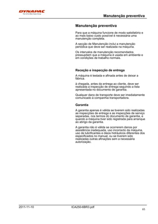 Manutenção preventiva
ICA250-6BR3.pdf2011-11-10
Manutenção preventiva
Para que a máquina funcione de modo satisfatório e
ao mais baixo custo possível é necessária uma
manutenção completa.
A secção de Manutenção inclui a manutenção
periódica que deve ser realizada na máquina.
Os intervalos de manutenção recomendados
pressupõem que a máquina é usada em ambiente e
em condições de trabalho normais.
Receção e inspecção de entrega
A máquina é testada e afinada antes de deixar a
fábrica.
à chegada, antes da entrega ao cliente, deve ser
realizada a inspecção de entrega seguindo a lista
apresentada no documento de garantia.
Qualquer dano de transporte deve ser imediatamente
comunicado à companhia transportadora.
Garantia
A garantia apenas é válida se tiverem sido realizadas
as inspecções de entrega e as inspecções de serviço
separadas, nos termos do documento de garantia, e
quando a máquina tiver sido registrada para arranque
ao abrigo da garantia.
A garantia não é válida se ocorrerem danos por
assistência inadequada, uso incorrecto da máquina,
uso de lubrificantes e óleos hidráulicos diferentes dos
especificados no manual, ou se tiverem sido
realizadas outras afinações sem a necessária
autorização.
65
 