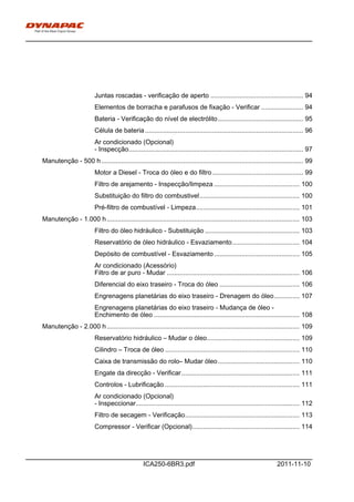 h0-
ICA250-6BR3.pdf 2011-11-10
Juntas roscadas - verificação de aperto ................................................... 94
Elementos de borracha e parafusos de fixação - Verificar ....................... 94
Bateria - Verificação do nível de electrólito............................................... 95
Célula de bateria....................................................................................... 96
Ar condicionado (Opcional)
- Inspecção................................................................................................ 97
Manutenção - 500 h............................................................................................................... 99
Motor a Diesel - Troca do óleo e do filtro.................................................. 99
Filtro de arejamento - Inspecção/limpeza ............................................... 100
Substituição do filtro do combustivel....................................................... 100
Pré-filtro de combustível - Limpeza......................................................... 101
Manutenção - 1.000 h.......................................................................................................... 103
Filtro do óleo hidráulico - Substituição .................................................... 103
Reservatório de óleo hidráulico - Esvaziamento..................................... 104
Depósito de combustível - Esvaziamento............................................... 105
Ar condicionado (Acessório)
Filtro de ar puro - Mudar ......................................................................... 106
Diferencial do eixo traseiro - Troca do óleo ............................................ 106
Engrenagens planetárias do eixo traseiro - Drenagem do óleo.............. 107
Engrenagens planetárias do eixo traseiro - Mudança de óleo -
Enchimento de óleo ................................................................................ 108
Manutenção - 2.000 h.......................................................................................................... 109
Reservatório hidráulico – Mudar o óleo................................................... 109
Cilindro – Troca de óleo .......................................................................... 110
Caixa de transmissão do rolo– Mudar óleo............................................. 110
Engate da direcção - Verificar................................................................. 111
Controlos - Lubrificação .......................................................................... 111
Ar condicionado (Opcional)
- Inspeccionar.......................................................................................... 112
Filtro de secagem - Verificação............................................................... 113
Compressor - Verificar (Opcional)........................................................... 114
 