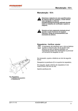 Manutenção - 10 h
ICA250-6BR3.pdf2011-11-10
Manutenção - 10 h
Estacione a máquina em uma superfície plana.
Se nada for dito em contrário, o motor deverá
estar desligado e o freio de
emergência/estacionamento aplicado durante
todos os trabalhos de verificação e ajuste na
máquina.
Estacione a máquina em uma superfície plana.
Se nada for dito em contrário, o motor deverá
estar desligado e o freio de
emergência/estacionamento aplicado durante
todos os trabalhos de verificação e ajuste na
máquina.
Garanta um bom arejamento (extração de ar)
quando o motor funcionar em espaços
interiores. Perigo de envenenamento com
monóxido de carbono.
Garanta um bom arejamento (extração de ar)
quando o motor funcionar em espaços
interiores. Perigo de envenenamento com
monóxido de carbono.
Raspadeiras - Verificar, ajustar
é importante não esquecer que o rolo se desloca
quando a máquina gira. Se se ajustar mais
próximo do que os valores indicados, as
raspadeiras podem ficar danificadas ou provocar
um aumento de desgaste no rolo.
é importante não esquecer que o rolo se desloca
quando a máquina gira. Se se ajustar mais
próximo do que os valores indicados, as
raspadeiras podem ficar danificadas ou provocar
um aumento de desgaste no rolo.
Fig. Raspadeiras
1. Lâminas de raspadeira
2. Parafusos (4)
1
2
Se necessário, ajuste a distância ao rolo da seguinte
forma:
Desaperte os parafusos (2) no suporte da raspadeira.
Em seguida, ajuste a lâmina de raspadeira (1) de
modo a ficar a 20 mm do rolo.
Apertar parafusos (2).
77
 