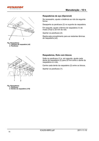 Manutenção - 10 h
ICA250-6BR3.pdf 2011-11-10
Raspadeiras de aço (Opcional)
Fig. Raspadeiras
1. Lâminas de raspadeira (x4)
2. Parafusos
12
Se necessário, ajuste a distância ao rolo da seguinte
forma:
Desaperte os parafusos (2) no suporte da raspadeira.
Em seguida, ajuste a lâmina de raspadeira (1) de
modo a ficar a 20 mm do rolo.
Apertar os parafusos (2).
Repita este procedimento para as restantes lâminas
de raspadeira (x4).
Raspadeiras, Rolo com blocos
Fig. Raspadeiras
1. Parafusos
2. Dentes da raspadeira (x18)
1 2
Solte os parafusos (1) e, em seguida, ajuste cada
dente da raspadeira (2) para 25 mm entre o dente da
raspadeira e o rolo.
Centre cada dente da raspadeira (2) entre os blocos.
Apertar os parafusos (1).
78
 
