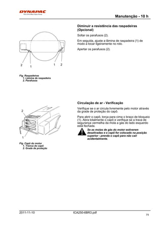 Manutenção - 10 h
ICA250-6BR3.pdf2011-11-10
Diminuir a resistência das raspadeiras
(Opcional)
Fig. Raspadeiras
1. Lâmina de raspadeira
2. Parafusos
1
12 2
Soltar os parafusos (2).
Em seguida, ajuste a lâmina de raspadeira (1) de
modo a tocar ligeiramente no rolo.
Apertar os parafusos (2).
Circulação de ar - Verificação
Fig. Capô do motor
1. Tranca do capô
2. Grade de proteção
1
2
Verifique se o ar circula livremente pelo motor através
da grade de proteção do capô.
Para abrir o capô, torça para cima o braço de bloqueio
(1). Abra totalmente o capô e verifique se a trava de
segurança vermelha da mola a gás do lado esquerdo
está fechada.
Se as molas de gás do motor estiverem
desativadas e o capô for colocado na posição
superior - prenda o capô para não cair
acidentalmente.
Se as molas de gás do motor estiverem
desativadas e o capô for colocado na posição
superior - prenda o capô para não cair
acidentalmente.
79
 