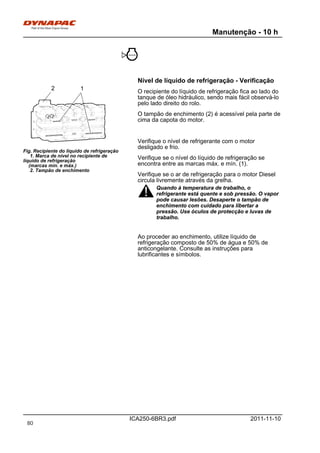 Manutenção - 10 h
ICA250-6BR3.pdf 2011-11-10
Nível de líquido de refrigeração - Verificação
Fig. Recipiente do líquido de refrigeração
1. Marca de nível no recipiente de
líquido de refrigeração
(marcas mín. e máx.)
2. Tampão de enchimento
12
O recipiente do líquido de refrigeração fica ao lado do
tanque de óleo hidráulico, sendo mais fácil observá-lo
pelo lado direito do rolo.
O tampão de enchimento (2) é acessível pela parte de
cima da capota do motor.
Verifique o nível de refrigerante com o motor
desligado e frio.
Verifique se o nível do líquido de refrigeração se
encontra entre as marcas máx. e mín. (1).
Verifique se o ar de refrigeração para o motor Diesel
circula livremente através da grelha.
Quando à temperatura de trabalho, o
refrigerante está quente e sob pressão. O vapor
pode causar lesões. Desaperte o tampão de
enchimento com cuidado para libertar a
pressão. Use óculos de protecção e luvas de
trabalho.
Quando à temperatura de trabalho, o
refrigerante está quente e sob pressão. O vapor
pode causar lesões. Desaperte o tampão de
enchimento com cuidado para libertar a
pressão. Use óculos de protecção e luvas de
trabalho.
Ao proceder ao enchimento, utilize líquido de
refrigeração composto de 50% de água e 50% de
anticongelante. Consulte as instruções para
lubrificantes e símbolos.
80
 