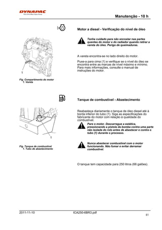 Manutenção - 10 h
ICA250-6BR3.pdf2011-11-10
Motor a diesel - Verificação do nível de óleo
Fig. Compartimento do motor
1. Vareta
1
Tenha cuidado para não encostar nas partes
quentes do motor e do radiador quando retirar a
vareta do óleo. Perigo de queimaduras.
Tenha cuidado para não encostar nas partes
quentes do motor e do radiador quando retirar a
vareta do óleo. Perigo de queimaduras.
A vareta encontra-se no lado direito do motor.
Puxe-a para cima (1) e verifique se o nível do óleo se
encontra entre as marcas de nível máximo e mínimo.
Para mais informações, consulte o manual de
instruções do motor.
Tanque de combustível - Abastecimento
Fig. Tanque de combustível
1. Tubo de abastecimento
1
Reabasteça diariamente o tanque de óleo diesel até à
borda inferior do tubo (1). Siga as especificações do
fabricante do motor com relação à qualidade do
combustível.
Pare o motor. Descarregue a estática,
pressionando a pistola da bomba contra uma parte
não isolada do rolo antes de abastecer e contra o
tubo (1) durante o processo.
Pare o motor. Descarregue a estática,
pressionando a pistola da bomba contra uma parte
não isolada do rolo antes de abastecer e contra o
tubo (1) durante o processo.
Nunca abastecer combustível com o motor
funcionando. Não fumar e evitar derramar
combustível.
Nunca abastecer combustível com o motor
funcionando. Não fumar e evitar derramar
combustível.
O tanque tem capacidade para 250 litros (66 galões).
81
 