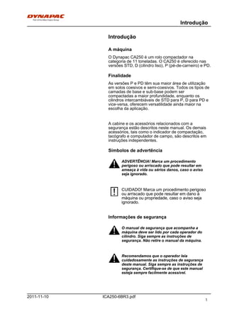 Introdução
ICA250-6BR3.pdf2011-11-10
Introdução
A máquina
O Dynapac CA250 é um rolo compactador na
categoria de 11 toneladas. O CA250 é oferecido nas
versões STD, D (cilindro liso), P (pé-de-carneiro) e PD.
Finalidade
As versões P e PD têm sua maior área de utilização
em solos coesivos e semi-coesivos. Todos os tipos de
camadas de base e sub-base podem ser
compactadas a maior profundidade, enquanto os
cilindros intercambiáveis de STD para P, D para PD e
vice-versa, oferecem versatilidade ainda maior na
escolha da aplicação.
A cabine e os acessórios relacionados com a
segurança estão descritos neste manual. Os demais
acessórios, tais como o indicador de compactação,
tacógrafo e computador de campo, são descritos em
instruções independentes.
Símbolos de advertência
ADVERTÊNCIA! Marca um procedimento
perigoso ou arriscado que pode resultar em
ameaça à vida ou sérios danos, caso o aviso
seja ignorado.
ADVERTÊNCIA! Marca um procedimento
perigoso ou arriscado que pode resultar em
ameaça à vida ou sérios danos, caso o aviso
seja ignorado.
CUIDADO! Marca um procedimento perigoso
ou arriscado que pode resultar em dano à
máquina ou propriedade, caso o aviso seja
ignorado.
CUIDADO! Marca um procedimento perigoso
ou arriscado que pode resultar em dano à
máquina ou propriedade, caso o aviso seja
ignorado.
Informações de segurança
O manual de segurança que acompanha a
máquina deve ser lido por cada operador do
cilindro. Siga sempre as instruções de
segurança. Não retire o manual da máquina.
O manual de segurança que acompanha a
máquina deve ser lido por cada operador do
cilindro. Siga sempre as instruções de
segurança. Não retire o manual da máquina.
Recomendamos que o operador leia
cuidadosamente as instruções de segurança
deste manual. Siga sempre as instruções de
segurança. Certifique-se de que este manual
esteja sempre facilmente acessível.
Recomendamos que o operador leia
cuidadosamente as instruções de segurança
deste manual. Siga sempre as instruções de
segurança. Certifique-se de que este manual
esteja sempre facilmente acessível.
1
 