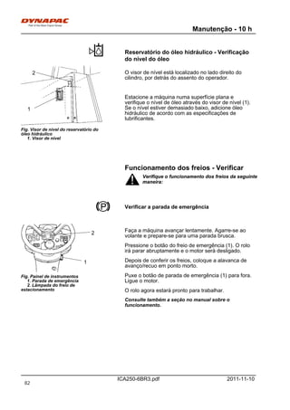 Manutenção - 10 h
ICA250-6BR3.pdf 2011-11-10
Reservatório do óleo hidráulico - Verificação
do nível do óleo
Fig. Visor de nível do reservatório do
óleo hidráulico
1. Visor de nível
1
2 O visor de nível está localizado no lado direito do
cilindro, por detrás do assento do operador.
Estacione a máquina numa superfície plana e
verifique o nível de óleo através do visor de nível (1).
Se o nível estiver demasiado baixo, adicione óleo
hidráulico de acordo com as especificações de
lubrificantes.
Funcionamento dos freios - Verificar
Verifique o funcionamento dos freios da seguinte
maneira:
Verifique o funcionamento dos freios da seguinte
maneira:
Verificar a parada de emergência
Fig. Painel de instrumentos
1. Parada de emergência
2. Lâmpada do freio de
estacionamento
1
2 Faça a máquina avançar lentamente. Agarre-se ao
volante e prepare-se para uma parada brusca.
Pressione o botão do freio de emergência (1). O rolo
irá parar abruptamente e o motor será desligado.
Depois de conferir os freios, coloque a alavanca de
avanço/recuo em ponto morto.
Puxe o botão de parada de emergência (1) para fora.
Ligue o motor.
O rolo agora estará pronto para trabalhar.
Consulte também a seção no manual sobre o
funcionamento.
82
 