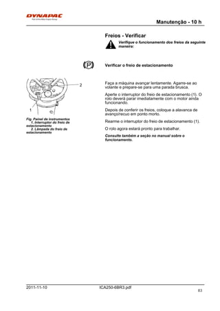 Manutenção - 10 h
ICA250-6BR3.pdf2011-11-10
Freios - Verificar
Verifique o funcionamento dos freios da seguinte
maneira:
Verifique o funcionamento dos freios da seguinte
maneira:
Verificar o freio de estacionamento
Fig. Painel de instrumentos
1. Interruptor do freio de
estacionamento
2. Lâmpada do freio de
estacionamento
1
2 Faça a máquina avançar lentamente. Agarre-se ao
volante e prepare-se para uma parada brusca.
Aperte o interruptor do freio de estacionamento (1). O
rolo deverá parar imediatamente com o motor ainda
funcionando.
Depois de conferir os freios, coloque a alavanca de
avanço/recuo em ponto morto.
Rearme o interruptor do freio de estacionamento (1).
O rolo agora estará pronto para trabalhar.
Consulte também a seção no manual sobre o
funcionamento.
83
 