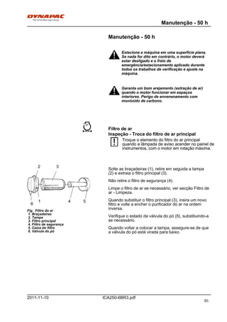Manutenção - 50 h
ICA250-6BR3.pdf2011-11-10
Manutenção - 50 h
Estacione a máquina em uma superfície plana.
Se nada for dito em contrário, o motor deverá
estar desligado e o freio de
emergência/estacionamento aplicado durante
todos os trabalhos de verificação e ajuste na
máquina.
Estacione a máquina em uma superfície plana.
Se nada for dito em contrário, o motor deverá
estar desligado e o freio de
emergência/estacionamento aplicado durante
todos os trabalhos de verificação e ajuste na
máquina.
Garanta um bom arejamento (extração de ar)
quando o motor funcionar em espaços
interiores. Perigo de envenenamento com
monóxido de carbono.
Garanta um bom arejamento (extração de ar)
quando o motor funcionar em espaços
interiores. Perigo de envenenamento com
monóxido de carbono.
Filtro de ar
Inspeção - Troca do filtro de ar principal
Troque o elemento do filtro do ar principal
quando a lâmpada de aviso acender no painel de
instrumentos, com o motor em rotação máxima.
Troque o elemento do filtro do ar principal
quando a lâmpada de aviso acender no painel de
instrumentos, com o motor em rotação máxima.
3
6
4 5
2
Fig. Filtro do ar
1. Braçadeiras
2. Tampa
3. Filtro principal
4. Filtro de segurança
5. Caixa do filtro
6. Válvula do pó
1
Solte as braçadeiras (1), retire em seguida a tampa
(2) e extraia o filtro principal (3).
Não retire o filtro de segurança (4).
Limpe o filtro de ar se necessário, ver secção Filtro de
ar - Limpeza.
Quando substituir o filtro principal (3), insira um novo
filtro e volte a encher o purificador do ar na ordem
inversa.
Verifique o estado da válvula do pó (6), substituindo-a
se necessário.
Quando voltar a colocar a tampa, assegure-se de que
a válvula do pó está virada para baixo.
85
 
