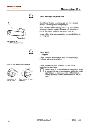 Manutenção - 50 h
ICA250-6BR3.pdf 2011-11-10
Filtro de segurança - Mudar
Fig. Filtro do ar
1. Filtro de segurança
1 Substitua o filtro de segurança por um novo a cada
terceira substituição do filtro principal.
Para substituir o filtro de segurança (1), puxe o filtro
velho para fora do suporte, coloque um filtro novo e
monte de novo o conjunto por ordem inversa.
Limpe o filtro de ar se necessário, ver secção Filtro de
ar - Limpeza.
Filtro de ar
- Limpeza
Limpe o interior da tampa (2) e da caixa do filtro (5).
Consulte a ilustração anterior.
Limpe os dois lados do tubo de saída.
Face exterior do tubo
de saída.
Face interior do
tubo de saída.
Limpe também as duas faces do tubo de saída;
consulte figura ao lado.
Verifique se as braçadeiras das mangueiras entre
a caixa do filtro e a mangueira de admissão estão
apertadas e se as mangueiras estão intactas.
Verifique todo o sistema de mangueiras até ao
motor.
Verifique se as braçadeiras das mangueiras entre
a caixa do filtro e a mangueira de admissão estão
apertadas e se as mangueiras estão intactas.
Verifique todo o sistema de mangueiras até ao
motor.
86
 