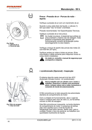 Manutenção - 50 h
ICA250-6BR3.pdf 2011-11-10
Pneus - Pressão de ar - Porcas da roda -
Aperto
Fig. Rodas
1. Válvula do ar
2. Porca de roda
1
2
Verifique a pressão do ar com um manómetro de ar.
Quando o pneu está cheio de líquido, a válvula (1)
tem que estar "nas 12 horas" o bombear.
Pressão recomendada: Ver Especificações Técnicas.
Verifique a pressão de ar dos pneus.
Ao mudar os pneus, é essencial que ambos os
pneus tenham o mesmo raio de rodagem. Este
aspecto é importante para garantir um
funcionamento correcto da protecção contra
escorregamento no eixo traseiro.
Ao mudar os pneus, é essencial que ambos os
pneus tenham o mesmo raio de rodagem. Este
aspecto é importante para garantir um
funcionamento correcto da protecção contra
escorregamento no eixo traseiro.
Verifique o torque de aperto das porcas das rodas (2)
com 630 Nm (47 kpm).
Verifique ambas as rodas e todas as porcas. (Esta
informação é válida somente para máquinas novas ou
rodas recém-instaladas).
Ao meter ar, consulte o manual de segurança que
acompanha a máquina.
Ao meter ar, consulte o manual de segurança que
acompanha a máquina.
r condicionado (Opcional) - Inspecção
Fig. Filtro de secagem
1. Visor de nível
1 O sistema descrito neste manual é do tipo ACC
(Automatic Climate Control - Ar condicionado).
Nunca trabalhe sob um cilindro com o motor a
trabalhar. Estacione o cilindro num pavimento
plano, coloque calços sob a rodas e pressione o
comando do travão de estacionamento.
Nunca trabalhe sob um cilindro com o motor a
trabalhar. Estacione o cilindro num pavimento
plano, coloque calços sob a rodas e pressione o
comando do travão de estacionamento.
O filtro encontra-se no lado esquerdo da extremidade
dianteira do compartimento do motor
Com a unidade em funcionamento, abra o capô do
motor e verifique pelo visor de vidro (1), se há bolhas
visíveis no filtro de secagem.
Este filtro encontra-se à esquerda, na borda dianteira
do compartimento do motor. A presença de bolhas
pelo visor significa que o nível de líquido de
refrigeração está baixo demais. Neste caso, pare a
unidade. Existe o risco de avariá-la, se trabalhar com
quantidade insuficiente do líquido.
88
 