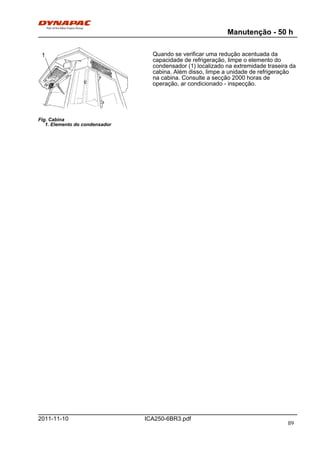 Manutenção - 50 h
ICA250-6BR3.pdf2011-11-10
Fig. Cabina
1. Elemento do condensador
1 Quando se verificar uma redução acentuada da
capacidade de refrigeração, limpe o elemento do
condensador (1) localizado na extremidade traseira da
cabina. Além disso, limpe a unidade de refrigeração
na cabina. Consulte a secção 2000 horas de
operação, ar condicionado - inspecção.
89
 
