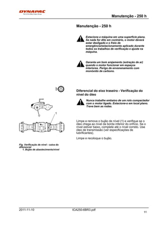 Manutenção - 250 h
ICA250-6BR3.pdf2011-11-10
Manutenção - 250 h
Estacione a máquina em uma superfície plana.
Se nada for dito em contrário, o motor deverá
estar desligado e o freio de
emergência/estacionamento aplicado durante
todos os trabalhos de verificação e ajuste na
máquina.
Estacione a máquina em uma superfície plana.
Se nada for dito em contrário, o motor deverá
estar desligado e o freio de
emergência/estacionamento aplicado durante
todos os trabalhos de verificação e ajuste na
máquina.
Garanta um bom arejamento (extração de ar)
quando o motor funcionar em espaços
interiores. Perigo de envenenamento com
monóxido de carbono.
Garanta um bom arejamento (extração de ar)
quando o motor funcionar em espaços
interiores. Perigo de envenenamento com
monóxido de carbono.
Diferencial do eixo traseiro - Verificação do
nível do óleo
Fig. Verificação de nível - caixa do
diferencial
1. Bujão de abastecimento/nível
1
Nunca trabalhe embaixo de um rolo compactador
com o motor ligado. Estacione-o em local plano.
Trave bem as rodas.
Nunca trabalhe embaixo de um rolo compactador
com o motor ligado. Estacione-o em local plano.
Trave bem as rodas.
Limpe e remova o bujão de nível (1) e verifique se o
óleo chega ao nível da borda inferior do orifício. Se o
nível estiver baixo, complete até o nível correto. Use
óleo de transmissão (ver especificações de
lubrificantes).
Limpe e recoloque o bujão.
91
 