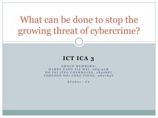 What can be done to stop the
growing threat of cybercrime?

              ICT ICA 3
               GROUP MEMBERS:
        HARRY PANG JIA WEI, 083142M
       HO PEI JING CHERMAINE, 084288T
      JOHNSON OOI CHEE TIONG, 080785Y

                BF0801 - FA
 