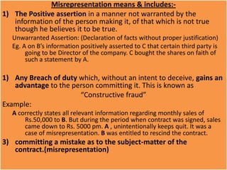 Misrepresentation means & includes:-
1) The Positive assertion in a manner not warranted by the
   information of the person making it, of that which is not true
   though he believes it to be true.
   Unwarranted Assertion: (Declaration of facts without proper justification)
   Eg. A on B’s information positively asserted to C that certain third party is
        going to be Director of the company. C bought the shares on faith of
        such a statement by A.

1) Any Breach of duty which, without an intent to deceive, gains an
   advantage to the person committing it. This is known as
                      “Constructive fraud”
Example:
   A correctly states all relevant information regarding monthly sales of
       Rs.50,000 to B. But during the period when contract was signed, sales
       came down to Rs. 5000 pm. A , unintentionally keeps quit. It was a
       case of misrepresentation. B was entitled to rescind the contract.
3) committing a mistake as to the subject-matter of the
   contract.(misrepresentation)
 