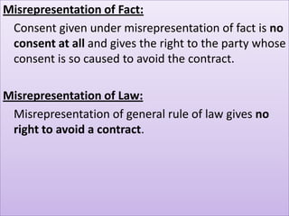 Misrepresentation of Fact:
 Consent given under misrepresentation of fact is no
 consent at all and gives the right to the party whose
 consent is so caused to avoid the contract.

Misrepresentation of Law:
 Misrepresentation of general rule of law gives no
 right to avoid a contract.
 