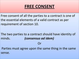 FREE CONSENT
Free consent of all the parties to a contract is one of
the essential elements of a valid contract as per
requirement of section 10.

The two parties to a contract should have identity of
minds.           (consensus ad idem)
                          Or
 Parties must agree upon the same thing in the same
sense.
 