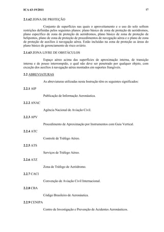 ICA 63-19/2011 17
2.1.62 ZONA DE PROTEÇÃO
Conjunto de superfícies nas quais o aproveitamento e o uso do solo sofrem
restrições definidas pelos seguintes planos: plano básico de zona de proteção de aeródromos,
plano específico de zona de proteção de aeródromos, plano básico de zona de proteção de
helipontos, plano de zona de proteção de procedimentos de navegação aérea e o plano de zona
de proteção de auxílios à navegação aérea. Estão incluídas na zona de proteção as áreas do
plano básico de gerenciamento de risco aviário.
2.1.63 ZONA LIVRE DE OBSTÁCULOS
Espaço aéreo acima das superfícies de aproximação interna, de transição
interna e de pouso interrompido, o qual não deve ser penetrado por qualquer objeto, com
exceção dos auxílios à navegação aérea montados em suportes frangíveis.
2.2 ABREVIATURAS
As abreviaturas utilizadas nesta Instrução têm os seguintes significados:
2.2.1 AIP
Publicação de Informação Aeronáutica.
2.2.2 ANAC
Agência Nacional de Aviação Civil.
2.2.3 APV
Procedimento de Aproximação por Instrumentos com Guia Vertical.
2.2.4 ATC
Controle de Tráfego Aéreo.
2.2.5 ATS
Serviços de Tráfego Aéreo.
2.2.6 ATZ
Zona de Tráfego de Aeródromo.
2.2.7 CACI
Convenção de Aviação Civil Internacional.
2.2.8 CBA
Código Brasileiro de Aeronáutica.
2.2.9 CENIPA
Centro de Investigação e Prevenção de Acidentes Aeronáuticos.
 