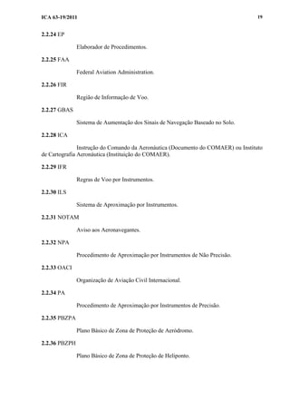 ICA 63-19/2011 19
2.2.24 EP
Elaborador de Procedimentos.
2.2.25 FAA
Federal Aviation Administration.
2.2.26 FIR
Região de Informação de Voo.
2.2.27 GBAS
Sistema de Aumentação dos Sinais de Navegação Baseado no Solo.
2.2.28 ICA
Instrução do Comando da Aeronáutica (Documento do COMAER) ou Instituto
de Cartografia Aeronáutica (Instituição do COMAER).
2.2.29 IFR
Regras de Voo por Instrumentos.
2.2.30 ILS
Sistema de Aproximação por Instrumentos.
2.2.31 NOTAM
Aviso aos Aeronavegantes.
2.2.32 NPA
Procedimento de Aproximação por Instrumentos de Não Precisão.
2.2.33 OACI
Organização de Aviação Civil Internacional.
2.2.34 PA
Procedimento de Aproximação por Instrumentos de Precisão.
2.2.35 PBZPA
Plano Básico de Zona de Proteção de Aeródromo.
2.2.36 PBZPH
Plano Básico de Zona de Proteção de Heliponto.
 