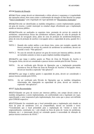ICA 63-19/201142
4.5.1.6 Sumário da Situação
4.5.1.6.1 Neste campo deverá ser determinado o efeito adverso à segurança e à regularidade
das operações aéreas, bem como conter a confrontação da situação ou fato descrito no campo
“Fatos Considerados” com a legislação em vigor apontada em “Documentos Analisados”.
4.5.1.6.2 Deverão ser identificadas as medidas mitigadoras a serem implementadas quando,
em grau de recurso, o poder municipal ou estadual alegar oficialmente que a implantação
atende ao interesse público.
4.5.1.6.3 Deverão ser analisados os seguintes itens: prestação do serviço de controle de
aeródromo, características físicas dos aeródromos militares, plano de zona de proteção de
procedimentos de navegação aérea, plano de zona de proteção de aeródromos/helipontos,
plano de zona de proteção de auxílios à navegação aérea e capacidade de pista, quando for o
caso.
NOTA 1: Quando não couber análise a um desses itens, como, por exemplo, quando não
houver prestação de serviço de controle de aeródromo no aeródromo, deverá ser
inserido o texto: “Não aplicável”.
NOTA 2: No caso de emissão de parecer em grau de recurso por interesse público, deverão
ser incluídos somente os itens os quais impõem medidas mitigadoras.
4.5.1.6.4 No que tange à análise quanto ao Plano de Zona de Proteção de Auxílio à
Navegação Aérea, deverá ser considerado o parecer técnico emitido pela Divisão Técnica.
NOTA: Ao ser verificado pela Divisão de Operações que a implantação pretendida
encontra-se fora do Plano de Zona de Proteção de Auxílios à Navegação Aérea,
deverá ser inserida a expressão “não aplicável”.
4.5.1.6.5 No que tange à análise quanto à capacidade de pista, deverá ser considerado o
parecer técnico emitido pelo CGNA.
NOTA: Ao ser verificado pela Divisão de Operações que as medidas mitigadoras
relacionadas não impactarão na capacidade de pista, deverá ser inserida a
expressão “não aplicável”.
4.5.1.7 Ações Recomendadas
4.5.1.7.1 Quando em grau de recurso por interesse público, este campo deverá conter as
medidas mitigadoras a serem implementadas, em conformidade com a legislação em vigor,
especificando o setor responsável pela implementação, bem como que o prazo será definido
pelo COMAR respectivo.
4.5.1.7.2 Quando for constatado que o local pretendido para a implantação está situado na
faixa de pista de aeródromo civil ou compartilhado, deverá ser incluído o texto:
“Considerando que o local pretendido para a implantação do <incluir o nome do
empreendimento, construção etc.> está situado na faixa de pista do <nome do aeródromo,
heliponto etc.>, o interessado deverá ser orientado quanto à necessidade de obtenção de
parecer técnico conclusivo da ANAC.”
 
