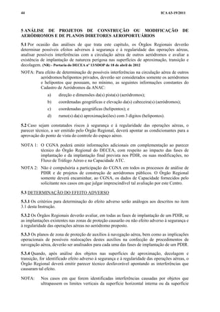 ICA 63-19/201144
5 ANÁLISE DE PROJETOS DE CONSTRUÇÃO OU MODIFICAÇÃO DE
AERÓDROMOS E DE PLANOS DIRETORES AEROPORTUÁRIOS
5.1 Por ocasião das análises de que trata este capítulo, os Órgãos Regionais deverão
determinar possíveis efeitos adversos à segurança e à regularidade das operações aéreas,
analisar possíveis interferências com a circulação aérea de outros aeródromos e avaliar a
existência de implantação de natureza perigosa nas superfícies de aproximação, transição e
decolagem. (NR) - Portaria do DECEA nº 13/SDOP de 18 de abril de 2012
NOTA: Para efeito de determinação de possíveis interferências na circulação aérea de outros
aeródromos/helipontos privados, deverão ser considerados somente os aeródromos
e helipontos que possuam, no mínimo, as seguintes informações constantes do
Cadastro de Aeródromos da ANAC:
a) direção e dimensões da(s) pista(s) (aeródromos);
b) coordenadas geográficas e elevação da(s) cabeceira(s) (aeródromos);
c) coordenadas geográficas (helipontos); e
d) rumo(s) da(s) aproximação(ões) com 3 dígitos (helipontos).
5.2 Caso sejam constatados riscos à segurança e à regularidade das operações aéreas, o
parecer técnico, a ser emitido pelo Órgão Regional, deverá apontar as condicionantes para a
aprovação do ponto de vista do controle do espaço aéreo.
NOTA 1: O CGNA poderá emitir informações adicionais em complementação ao parecer
técnico do Órgão Regional do DECEA, com respeito ao impacto das fases de
implantação e da implantação final prevista nos PDIR, ou suas modificações, no
Fluxo de Tráfego Aéreo e na Capacidade ATC.
NOTA 2: Não é compulsória a participação do CGNA em todos os processos de análise de
PDIR e de projetos de construção de aeródromos públicos. O Órgão Regional
somente deverá encaminhar, ao CGNA, os dados de Capacidade fornecidos pelo
solicitante nos casos em que julgar imprescindível tal avaliação por este Centro.
5.3 DETERMINAÇÃO DO EFEITO ADVERSO
5.3.1 Os critérios para determinação do efeito adverso serão análogos aos descritos no item
3.1 desta Instrução.
5.3.2 Os Órgãos Regionais deverão avaliar, em todas as fases de implantação de um PDIR, se
as implantações existentes nas zonas de proteção causarão ou não efeito adverso à segurança e
à regularidade das operações aéreas no aeródromo proposto.
5.3.3 Os planos de zona de proteção de auxílios à navegação aérea, bem como as implicações
operacionais de possíveis realocações destes auxílios na confecção de procedimentos de
navegação aérea, deverão ser analisados para cada uma das fases de implantação de um PDIR.
5.3.4 Quando, após análise dos objetos nas superfícies de aproximação, decolagem e
transição, for identificado efeito adverso à segurança e à regularidade das operações aéreas, o
Órgão Regional deverá emitir parecer técnico desfavorável apontando as interferências que
causaram tal efeito.
NOTA: Nos casos em que forem identificadas interferências causadas por objetos que
ultrapassem os limites verticais da superfície horizontal interna ou da superfície
 