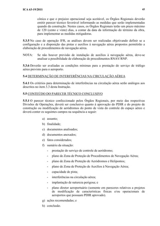 ICA 63-19/2011 45
cônica e que o prejuízo operacional seja aceitável, os Órgãos Regionais deverão
emitir parecer técnico favorável informando as medidas que serão implementadas
quando da construção. Nestes casos, os Órgãos Regionais terão um prazo máximo
de 120 (cento e vinte) dias, a contar da data da informação do término da obra,
para implementar as medidas mitigadoras.
5.3.5 No caso de operação IFR, as análises devem ser realizadas objetivando definir se a
configuração e a disposição das pistas e auxílios à navegação aérea propostos permitirão a
elaboração de procedimentos de navegação aérea.
NOTA: Se não houver previsão de instalação de auxílios à navegação aérea, deve-se
analisar a possibilidade de elaboração de procedimentos RNAV/RNP.
5.3.6 Deverão ser avaliadas as condições mínimas para a prestação do serviço de tráfego
aéreo previsto para o aeroporto.
5.4 DETERMINAÇÃO DE INTERFERÊNCIAS NA CIRCULAÇÃO AÉREA
5.4.1 Os critérios para determinação de interferências na circulação aérea serão análogos aos
descritos no item 3.3 desta Instrução.
5.5 CONTEÚDO DO PARECER TÉCNICO CONCLUSIVO
5.5.1 O parecer técnico confeccionado pelos Órgãos Regionais, por meio das respectivas
Divisões de Operações, deverá ser conclusivo quanto à aprovação do PDIR e do projeto de
construção ou modificação de aeródromos do ponto de vista do controle do espaço aéreo e
deverá conter os seguintes campos na sequência a seguir:
a) assunto;
b) finalidade;
c) documentos analisados;
d) documentos anexados;
e) fatos considerados;
f) sumário da situação:
- prestação do serviço de controle de aeródromo;
- plano de Zona de Proteção de Procedimentos de Navegação Aérea;
- plano de Zona de Proteção de Aeródromos e Helipontos;
- plano de Zona de Proteção de Auxílios à Navegação Aérea;
- capacidade de pista;
- interferências na circulação aérea;
- implantação de natureza perigosa; e
- plano diretor aeroportuário (somente em pareceres relativos a projetos
de modificação de características físicas e/ou operacionais de
aeroportos que possuam PDIR aprovado).
g) ações recomendadas; e
h) conclusão.
 