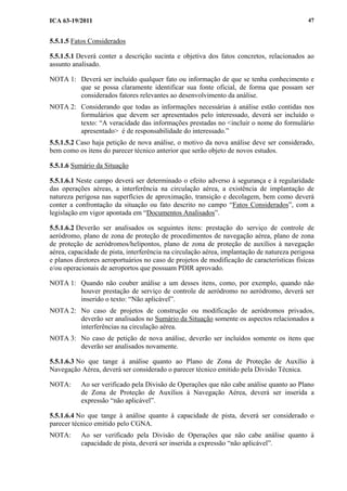 ICA 63-19/2011 47
5.5.1.5 Fatos Considerados
5.5.1.5.1 Deverá conter a descrição sucinta e objetiva dos fatos concretos, relacionados ao
assunto analisado.
NOTA 1: Deverá ser incluído qualquer fato ou informação de que se tenha conhecimento e
que se possa claramente identificar sua fonte oficial, de forma que possam ser
considerados fatores relevantes ao desenvolvimento da análise.
NOTA 2: Considerando que todas as informações necessárias à análise estão contidas nos
formulários que devem ser apresentados pelo interessado, deverá ser incluído o
texto: “A veracidade das informações prestadas no <incluir o nome do formulário
apresentado> é de responsabilidade do interessado.”
5.5.1.5.2 Caso haja petição de nova análise, o motivo da nova análise deve ser considerado,
bem como os itens do parecer técnico anterior que serão objeto de novos estudos.
5.5.1.6 Sumário da Situação
5.5.1.6.1 Neste campo deverá ser determinado o efeito adverso à segurança e à regularidade
das operações aéreas, a interferência na circulação aérea, a existência de implantação de
natureza perigosa nas superfícies de aproximação, transição e decolagem, bem como deverá
conter a confrontação da situação ou fato descrito no campo “Fatos Considerados”, com a
legislação em vigor apontada em “Documentos Analisados”.
5.5.1.6.2 Deverão ser analisados os seguintes itens: prestação do serviço de controle de
aeródromo, plano de zona de proteção de procedimentos de navegação aérea, plano de zona
de proteção de aeródromos/helipontos, plano de zona de proteção de auxílios à navegação
aérea, capacidade de pista, interferência na circulação aérea, implantação de natureza perigosa
e planos diretores aeroportuários no caso de projetos de modificação de características físicas
e/ou operacionais de aeroportos que possuam PDIR aprovado.
NOTA 1: Quando não couber análise a um desses itens, como, por exemplo, quando não
houver prestação de serviço de controle de aeródromo no aeródromo, deverá ser
inserido o texto: “Não aplicável”.
NOTA 2: No caso de projetos de construção ou modificação de aeródromos privados,
deverão ser analisados no Sumário da Situação somente os aspectos relacionados a
interferências na circulação aérea.
NOTA 3: No caso de petição de nova análise, deverão ser incluídos somente os itens que
deverão ser analisados novamente.
5.5.1.6.3 No que tange à análise quanto ao Plano de Zona de Proteção de Auxílio à
Navegação Aérea, deverá ser considerado o parecer técnico emitido pela Divisão Técnica.
NOTA: Ao ser verificado pela Divisão de Operações que não cabe análise quanto ao Plano
de Zona de Proteção de Auxílios à Navegação Aérea, deverá ser inserida a
expressão “não aplicável”.
5.5.1.6.4 No que tange à análise quanto à capacidade de pista, deverá ser considerado o
parecer técnico emitido pelo CGNA.
NOTA: Ao ser verificado pela Divisão de Operações que não cabe análise quanto à
capacidade de pista, deverá ser inserida a expressão “não aplicável”.
 