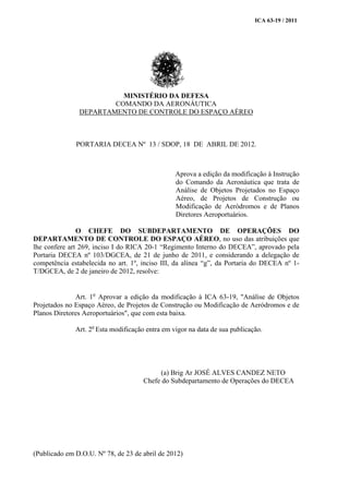 ICA 63-19 / 2011
MINISTÉRIO DA DEFESA
COMANDO DA AERONÁUTICA
DEPARTAMENTO DE CONTROLE DO ESPAÇO AÉREO
PORTARIA DECEA Nº 13 / SDOP, 18 DE ABRIL DE 2012.
Aprova a edição da modificação à Instrução
do Comando da Aeronáutica que trata de
Análise de Objetos Projetados no Espaço
Aéreo, de Projetos de Construção ou
Modificação de Aeródromos e de Planos
Diretores Aeroportuários.
O CHEFE DO SUBDEPARTAMENTO DE OPERAÇÕES DO
DEPARTAMENTO DE CONTROLE DO ESPAÇO AÉREO, no uso das atribuições que
lhe confere art 269, inciso I do RICA 20-1 “Regimento Interno do DECEA”, aprovado pela
Portaria DECEA nº 103/DGCEA, de 21 de junho de 2011, e considerando a delegação de
competência estabelecida no art. 1º, inciso III, da alínea “g”, da Portaria do DECEA nº 1-
T/DGCEA, de 2 de janeiro de 2012, resolve:
Art. 1o
Aprovar a edição da modificação à ICA 63-19, "Análise de Objetos
Projetados no Espaço Aéreo, de Projetos de Construção ou Modificação de Aeródromos e de
Planos Diretores Aeroportuários", que com esta baixa.
Art. 2o
Esta modificação entra em vigor na data de sua publicação.
(a) Brig Ar JOSÉ ALVES CANDEZ NETO
Chefe do Subdepartamento de Operações do DECEA
(Publicado em D.O.U. Nº 78, de 23 de abril de 2012)
 
