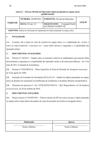 ICA 63-19 /201156
Anexo C – Parecer Divisão de Operações objeto projetado no espaço aéreo
(pedido inicial)
PARECER
NÚMERO: 350/DO/2011 EMITENTE: Divisão de Operações
ATM 99
DATA: 23 mai. 12 SOLICITANTE: Comando/Chefia
do CINDACTA/SRPV-SP
ASSUNTO: Análise de solicitação de implantação de objeto projetado no espaço aéreo.
1. FINALIDADE
1.1. Concluir, sob o ponto de vista do controle do espaço aéreo, se a implantação do <incluir o
nome do empreendimento, construção etc.> causa efeito adverso à segurança e à regularidade das
operações aéreas.
2. DOCUMENTOS ANALISADOS
2.1. Portaria nº 256/GC5 – Dispõe sobre as restrições relativas às implantações que possam afetar
adversamente a segurança ou a regularidade das operações aéreas e dá outras providências – de 13 de
maio de 2011, Comando da Aeronáutica;
2.2. Portaria nº XXX/DGCEA – Plano Específico de Zona de Proteção do Aeroporto xxxxxxxxx –
de 25 de agosto de 1999;
2.3. Instrução do Comando da Aeronáutica (ICA) 63-19 – Análise de objetos projetados no espaço
aéreo, de projetos de construção ou modificação de aeródromos e de planos diretores aeroportuários;
2.4. Elementos do processo C. Aer. 67220.023545/2010-51 – Ref. Requerimento s/nº da Empresa
xxxxxxxxxxxx, de 26 de outubro de 2010.
3. DOCUMENTOS ANEXADOS
3.1. Parecer técnico nº 010/DT/2011. <Parecer técnico da DT nos casos em que o objeto projetado
no espaço aéreo esteja dentro dos planos de zonas de proteção de auxílios à navegação aérea>.
Elaboração Aprovo
______________________________
Nome e Rubrica
________________________________
Nome e Rubrica
 
