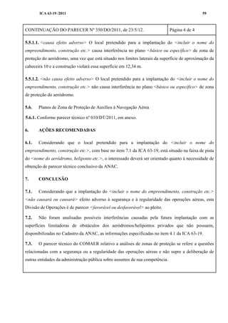ICA 63-19 /2011 59
CONTINUAÇÃO DO PARECER Nº 350/DO/2011, de 23/5/12. Página 4 de 4
5.5.1.1. <causa efeito adverso> O local pretendido para a implantação do <incluir o nome do
empreendimento, construção etc.> causa interferência no plano <básico ou específico> de zona de
proteção do aeródromo, uma vez que está situado nos limites laterais da superfície de aproximação da
cabeceira 10 e a construção violará essa superfície em 12,34 m.
5.5.1.2. <não causa efeito adverso> O local pretendido para a implantação do <incluir o nome do
empreendimento, construção etc.> não causa interferência no plano <básico ou específico> de zona
de proteção do aeródromo.
5.6. Planos de Zona de Proteção de Auxílios à Navegação Aérea
5.6.1. Conforme parecer técnico nº 010/DT/2011, em anexo.
6. AÇÕES RECOMENDADAS
6.1. Considerando que o local pretendido para a implantação do <incluir o nome do
empreendimento, construção etc.>, com base no item 7.1 da ICA 63-19, está situado na faixa de pista
do <nome do aeródromo, heliponto etc.>, o interessado deverá ser orientado quanto à necessidade de
obtenção de parecer técnico conclusivo da ANAC.
7. CONCLUSÃO
7.1. Considerando que a implantação do <incluir o nome do empreendimento, construção etc.>
<não causará ou causará> efeito adverso à segurança e à regularidade das operações aéreas, esta
Divisão de Operações é de parecer <favorável ou desfavorável> ao pleito.
7.2. Não foram analisadas possíveis interferências causadas pela futura implantação com as
superfícies limitadoras de obstáculos dos aeródromos/helipontos privados que não possuem,
disponibilizadas no Cadastro da ANAC, as informações especificadas no item 4.1 da ICA 63-19.
7.3. O parecer técnico do COMAER relativo a análises de zonas de proteção se refere a questões
relacionadas com a segurança ou a regularidade das operações aéreas e não supre a deliberação de
outras entidades da administração pública sobre assuntos de sua competência.
 
