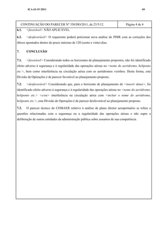 ICA 63-19 /2011 69
CONTINUAÇÃO DO PARECER Nº 350/DO/2011, de 23/5/12. Página 4 de 4
6.1. <favorável> NÃO APLICÁVEL.
6.2. <desfavorável> O requerente poderá peticionar nova análise do PDIR com as correções dos
óbices apontados dentro do prazo máximo de 120 (cento e vinte) dias.
7. CONCLUSÃO
7.1. <favorável> Considerando todos os horizontes de planejamento propostos, não foi identificado
efeito adverso à segurança e à regularidade das operações aéreas no <nome do aeródromo, heliponto
etc.>, bem como interferência na circulação aérea com os aeródromos vizinhos. Desta forma, esta
Divisão de Operações é de parecer favorável ao planejamento proposto.
7.2. <desfavorável> Considerando que, para o horizonte de planejamento de <inserir datas>, foi
identificado efeito adverso à segurança e à regularidade das operações aéreas no <nome do aeródromo,
heliponto etc.> <e/ou> interferência na circulação aérea com <incluir o nome do aeródromo,
heliponto etc.>, esta Divisão de Operações é de parecer desfavorável ao planejamento proposto.
7.3. O parecer técnico do COMAER relativo à análise de plano diretor aeroportuário se refere a
questões relacionadas com a segurança ou a regularidade das operações aéreas e não supre a
deliberação de outras entidades da administração pública sobre assuntos de sua competência.
 