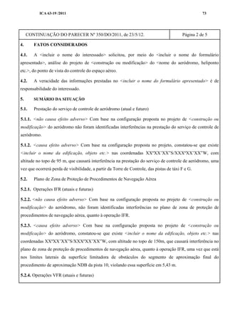 ICA 63-19 /2011 73
CONTINUAÇÃO DO PARECER Nº 350/DO/2011, de 23/5/12. Página 2 de 5
4. FATOS CONSIDERADOS
4.1. A <incluir o nome do interessado> solicitou, por meio do <incluir o nome do formulário
apresentado>, análise do projeto de <construção ou modificação> do <nome do aeródromo, heliponto
etc.>, do ponto de vista do controle do espaço aéreo.
4.2. A veracidade das informações prestadas no <incluir o nome do formulário apresentado> é de
responsabilidade do interessado.
5. SUMÁRIO DA SITUAÇÃO
5.1. Prestação do serviço de controle de aeródromo (atual e futuro)
5.1.1. <não causa efeito adverso> Com base na configuração proposta no projeto de <construção ou
modificação> do aeródromo não foram identificadas interferências na prestação do serviço de controle de
aeródromo.
5.1.2. <causa efeito adverso> Com base na configuração proposta no projeto, constatou-se que existe
<incluir o nome da edificação, objeto etc.> nas coordenadas XXºXX’XX”S/XXXºXX’XX”W, com
altitude no topo de 95 m, que causará interferência na prestação do serviço de controle de aeródromo, uma
vez que ocorrerá perda de visibilidade, a partir da Torre de Controle, das pistas de táxi F e G.
5.2. Plano de Zona de Proteção de Procedimentos de Navegação Aérea
5.2.1. Operações IFR (atuais e futuras)
5.2.2. <não causa efeito adverso> Com base na configuração proposta no projeto de <construção ou
modificação> do aeródromo, não foram identificadas interferências no plano de zona de proteção de
procedimentos de navegação aérea, quanto à operação IFR.
5.2.3. <causa efeito adverso> Com base na configuração proposta no projeto de <construção ou
modificação> do aeródromo, constatou-se que existe <incluir o nome da edificação, objeto etc.> nas
coordenadas XXºXX’XX”S/XXXºXX’XX”W, com altitude no topo de 150m, que causará interferência no
plano de zona de proteção de procedimentos de navegação aérea, quanto à operação IFR, uma vez que está
nos limites laterais da superfície limitadora de obstáculos do segmento de aproximação final do
procedimento de aproximação NDB da pista 10, violando essa superfície em 5,43 m.
5.2.4. Operações VFR (atuais e futuras)
 