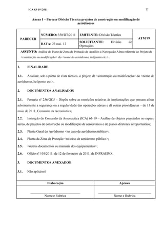 ICA 63-19 /2011 77
Anexo I – Parecer Divisão Técnica projetos de construção ou modificação de
aeródromos
PARECER
NÚMERO: 350/DT/2011 EMITENTE: Divisão Técnica
ATM 99
DATA: 23 mai. 12
SOLICITANTE: Divisão de
Operações
ASSUNTO: Análise do Plano de Zona de Proteção de Auxílios à Navegação Aérea referente ao Projeto de
<construção ou modificação> do <nome do aeródromo, heliponto etc.>.
1. FINALIDADE
1.1. Analisar, sob o ponto de vista técnico, o projeto de <construção ou modificação> do <nome do
aeródromo, heliponto etc.>.
2. DOCUMENTOS ANALISADOS
2.1. Portaria nº 256/GC5 – Dispõe sobre as restrições relativas às implantações que possam afetar
adversamente a segurança ou a regularidade das operações aéreas e dá outras providências – de 13 de
maio de 2011, Comando da Aeronáutica;
2.2. Instrução do Comando da Aeronáutica (ICA) 63-19 – Análise de objetos projetados no espaço
aéreo, de projetos de construção ou modificação de aeródromos e de planos diretores aeroportuários;
2.3. Planta Geral do Aeródromo <no caso de aeródromo público>;
2.4. Planta da Zona de Proteção <no caso de aeródromo público>;
2.5. <outros documentos ou manuais dos equipamentos>;
2.6. Ofício nº 101/2011, de 12 de fevereiro de 2011, da INFRAERO.
3. DOCUMENTOS ANEXADOS
3.1. Não aplicável
Elaboração Aprovo
______________________________
Nome e Rubrica
________________________________
Nome e Rubrica
 