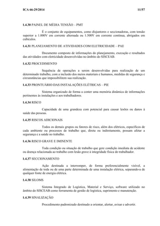 ICA 66-29/2014 11/57
1.4.30 PAINEL DE MÉDIA TENSÃO – PMT
É o conjunto de equipamentos, como disjuntores e seccionadoras, com tensão
superior a 1.000V em corrente alternada ou 1.500V em corrente contínua, abrigados em
cubículos.
1.4.31 PLANEJAMENTO DE ATIVIDADES COM ELETRICIDADE – PAE
Documento composto de informações do planejamento, execução e resultados
das atividades com eletricidade desenvolvidas no âmbito do SISCEAB.
1.4.32 PROCEDIMENTO
Sequência de operações a serem desenvolvidas para realização de um
determinado trabalho, com a inclusão dos meios materiais e humanos, medidas de segurança e
circunstâncias que impossibilitem sua realização.
1.4.33 PRONTUÁRIO DAS INSTALAÇÕES ELÉTRICAS – PIE
Sistema organizado de forma a conter uma memória dinâmica de informações
pertinentes às instalações e aos trabalhadores.
1.4.34 RISCO
Capacidade de uma grandeza com potencial para causar lesões ou danos à
saúde das pessoas.
1.4.35 RISCOS ADICIONAIS
Todos os demais grupos ou fatores de risco, além dos elétricos, específicos de
cada ambiente ou processos de trabalho que, direta ou indiretamente, possam afetar a
segurança e a saúde no trabalho.
1.4.36 RISCO GRAVE E IMINENTE
Toda condição ou situação de trabalho que gere condição imediata de acidente
ou doença relacionada ao trabalho com lesão grave à integridade física do trabalhador.
1.4.37 SECCIONAMENTO
Ação destinada a interromper, de forma preferencialmente visível, a
alimentação de toda ou de uma parte determinada de uma instalação elétrica, separando-a de
qualquer fonte de energia elétrica.
1.4.38 SILOMS
Sistema Integrado de Logística, Material e Serviço, software utilizado no
âmbito do SISCEAB como ferramenta de gestão de logística, suprimento e manutenção.
1.4.39 SINALIZAÇÃO
Procedimento padronizado destinado a orientar, alertar, avisar e advertir.
 