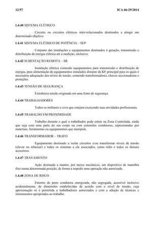 12/57 ICA 66-29/2014
1.4.40 SISTEMA ELÉTRICO
Circuito ou circuitos elétricos inter-relacionados destinados a atingir um
determinado objetivo.
1.4.41 SISTEMA ELÉTRICO DE POTÊNCIA – SEP
Conjunto das instalações e equipamentos destinados à geração, transmissão e
distribuição de energia elétrica até a medição, inclusive.
1.4.42 SUBESTAÇÃO REMOTA – SR
Instalação elétrica contendo equipamentos para transmissão e distribuição de
energia, para alimentação de equipamentos instalados distante da KF principal para os quais é
necessária adequação dos níveis de tensão, contendo transformadores, chaves seccionadoras e
proteções.
1.4.43 TENSÃO DE SEGURANÇA
Extrabaixa tensão originada em uma fonte de segurança.
1.4.44 TRABALHADORES
Todos os militares e civis que estejam exercendo suas atividades profissionais.
1.4.45 TRABALHO EM PROXIMIDADE
Trabalho durante o qual o trabalhador pode entrar na Zona Controlada, ainda
que seja com uma parte do seu corpo ou com extensões condutoras, representadas por
materiais, ferramentas ou equipamentos que manipule.
1.4.46 TRANSFORMADOR – TRAFO
Equipamento destinado a isolar circuitos e/ou transformar níveis de tensão
(elevar ou rebaixar) e todos os sistemas a ele associados, como relés e todos os demais
acessórios.
1.4.47 TRAVAMENTO
Ação destinada a manter, por meios mecânicos, um dispositivo de manobra
fixo numa determinada posição, de forma a impedir uma operação não autorizada.
1.4.48 ZONA DE RISCO
Entorno de parte condutora energizada, não segregada, acessível inclusive
acidentalmente, de dimensões estabelecidas de acordo com o nível de tensão, cuja
aproximação só é permitida a trabalhadores autorizados e com a adoção de técnicas e
instrumentos apropriados ao trabalho.
 
