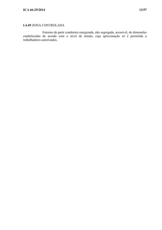 ICA 66-29/2014 13/57
1.4.49 ZONA CONTROLADA
Entorno de parte condutora energizada, não segregada, acessível, de dimensões
estabelecidas de acordo com o nível de tensão, cuja aproximação só é permitida a
trabalhadores autorizados.
 