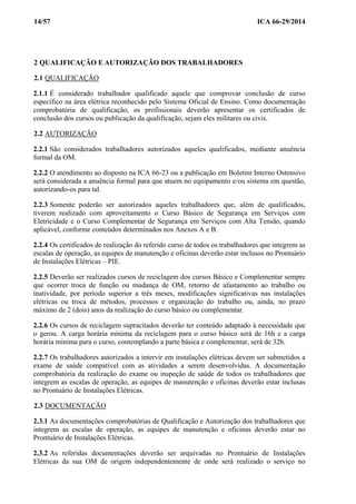 14/57 ICA 66-29/2014
2 QUALIFICAÇÃO E AUTORIZAÇÃO DOS TRABALHADORES
2.1 QUALIFICAÇÃO
2.1.1 É considerado trabalhador qualificado aquele que comprovar conclusão de curso
específico na área elétrica reconhecido pelo Sistema Oficial de Ensino. Como documentação
comprobatória de qualificação, os profissionais deverão apresentar os certificados de
conclusão dos cursos ou publicação da qualificação, sejam eles militares ou civis.
2.2 AUTORIZAÇÃO
2.2.1 São considerados trabalhadores autorizados aqueles qualificados, mediante anuência
formal da OM.
2.2.2 O atendimento ao disposto na ICA 66-23 ou a publicação em Boletim Interno Ostensivo
será considerada a anuência formal para que atuem no equipamento e/ou sistema em questão,
autorizando-os para tal.
2.2.3 Somente poderão ser autorizados aqueles trabalhadores que, além de qualificados,
tiverem realizado com aproveitamento o Curso Básico de Segurança em Serviços com
Eletricidade e o Curso Complementar de Segurança em Serviços com Alta Tensão, quando
aplicável, conforme conteúdos determinados nos Anexos A e B.
2.2.4 Os certificados de realização do referido curso de todos os trabalhadores que integrem as
escalas de operação, as equipes de manutenção e oficinas deverão estar inclusos no Prontuário
de Instalações Elétricas – PIE.
2.2.5 Deverão ser realizados cursos de reciclagem dos cursos Básico e Complementar sempre
que ocorrer troca de função ou mudança de OM, retorno de afastamento ao trabalho ou
inatividade, por período superior a três meses, modificações significativas nas instalações
elétricas ou troca de métodos, processos e organização do trabalho ou, ainda, no prazo
máximo de 2 (dois) anos da realização do curso básico ou complementar.
2.2.6 Os cursos de reciclagem supracitados deverão ter conteúdo adaptado à necessidade que
o gerou. A carga horária mínima da reciclagem para o curso básico será de 16h e a carga
horária mínima para o curso, contemplando a parte básica e complementar, será de 32h.
2.2.7 Os trabalhadores autorizados a intervir em instalações elétricas devem ser submetidos a
exame de saúde compatível com as atividades a serem desenvolvidas. A documentação
comprobatória da realização do exame ou inspeção de saúde de todos os trabalhadores que
integrem as escalas de operação, as equipes de manutenção e oficinas deverão estar inclusas
no Prontuário de Instalações Elétricas.
2.3 DOCUMENTAÇÃO
2.3.1 As documentações comprobatórias de Qualificação e Autorização dos trabalhadores que
integrem as escalas de operação, as equipes de manutenção e oficinas deverão estar no
Prontuário de Instalações Elétricas.
2.3.2 As referidas documentações deverão ser arquivadas no Prontuário de Instalações
Elétricas da sua OM de origem independentemente de onde será realizado o serviço no
 