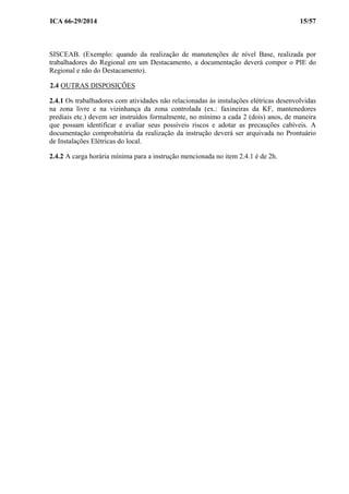 ICA 66-29/2014 15/57
SISCEAB. (Exemplo: quando da realização de manutenções de nível Base, realizada por
trabalhadores do Regional em um Destacamento, a documentação deverá compor o PIE do
Regional e não do Destacamento).
2.4 OUTRAS DISPOSIÇÕES
2.4.1 Os trabalhadores com atividades não relacionadas às instalações elétricas desenvolvidas
na zona livre e na vizinhança da zona controlada (ex.: faxineiras da KF, mantenedores
prediais etc.) devem ser instruídos formalmente, no mínimo a cada 2 (dois) anos, de maneira
que possam identificar e avaliar seus possíveis riscos e adotar as precauções cabíveis. A
documentação comprobatória da realização da instrução deverá ser arquivada no Prontuário
de Instalações Elétricas do local.
2.4.2 A carga horária mínima para a instrução mencionada no item 2.4.1 é de 2h.
 