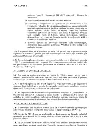 ICA 66-29/2014 17/57
conforme Anexo E – Listagem de EPI e EPC e Anexo F – Listagem de
Ferramentas.
d) Ficha de controle individual de EPI, conforme Anexo G;
e) documentação comprobatória da qualificação dos trabalhadores e dos
treinamentos realizados: deverá ser organizada contendo a documentação de
cada profissional pertencente à oficina, escala de operação, manutenção ou
suporte logístico. Deverá conter, no mínimo, cópia dos seguintes
documentos: certificados de conclusão dos cursos de segurança previstos
nesta Instrução, cursos de formação técnica (eletrotécnica, eletrônica,
eletromecânica etc.), cursos de formação superior (engenharias) e CHT –
Certificado de Habilitação Técnica; e
f) relatórios técnicos das inspeções atualizadas com recomendações,
cronogramas de adequações: relatórios de AUDITEC e outras inspeções ou
auditorias internas.
3.3.4 É responsabilidade do Comandante de cada OM garantir que o prontuário esteja
organizado e atualizado e garantir que toda documentação nele contida seja elaborada por
profissional Qualificado e Autorizado.
3.3.5 Para as instalações e equipamentos que sejam alimentadas com nível de tensão acima de
1.000 V, o prontuário deverá ser composto, além dos documentos supracitados, da descrição
dos procedimentos de emergência que deverão ser elaborados conforme o Anexo H –
Procedimento de Emergência.
3.4 MEDIDAS DE CONTROLE COLETIVAS
3.4.1 Em todos os serviços executados em Instalações Elétricas devem ser previstas e
adotadas, prioritariamente, medidas de proteção coletiva aplicáveis. As medidas de proteção
coletiva devem ser determinadas através da Análise Preliminar de Risco.
3.4.2 A desenergização deve ser a medida de proteção coletiva prioritária. Além de garantir a
segurança dos trabalhadores, o trabalho desenergizado permite maior controle dos impactos
operacionais de um possível desligamento não programado.
3.4.3 Na impossibilidade da realização do procedimento completo da desenergização, o
trabalho será considerado energizado e outras medidas de proteção coletiva devem ser
adotadas, tais como: isolação das partes vivas, obstáculos, barreiras, sinalização, sistema de
seccionamento automático de alimentação e/ou bloqueio do religamento automático.
3.5 OUTRAS MEDIDAS DE CONTROLE
3.5.1 O aterramento das instalações elétricas deve ser executado conforme regulamentação
estabelecida pelos órgãos competentes e respeitando-se o preconizado pela DCA 66-2.
3.5.2 Através da APR devem ser estabelecidos os Equipamentos de Proteção Individual
necessários para controlar os riscos que ainda se fizerem presentes após a aplicação das
proteções coletivas.
3.5.3 Os EPI indicados nos Boletins Técnicos servem como referência de necessidade mínima
para execução das tarefas de manutenção. Entretanto, não exime o profissional de realizar a
 