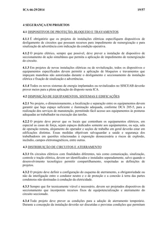 ICA 66-29/2014 19/57
4 SEGURANÇA EM PROJETOS
4.1 DISPOSITIVOS DE PROTEÇÃO, BLOQUEIO E TRAVAMENTOS
4.1.1 É obrigatório que os projetos de instalações elétricas especifiquem dispositivos de
desligamento de circuitos que possuam recursos para impedimento de reenergização e para
sinalização de advertência com indicação da condição operativa.
4.1.2 O projeto elétrico, sempre que possível, deve prever a instalação de dispositivo de
seccionamento de ação simultânea que permita a aplicação de impedimento de reenergização
do circuito.
4.1.3 Em projetos de novas instalações elétricas ou de revitalização, todos os dispositivos e
equipamentos especificados devem permitir a aplicação de bloqueios e travamentos que
impeçam manobras não autorizadas durante o desligamento e seccionamento da instalação
elétrica e fixação de sinalização e advertências.
4.1.4 Todos os novos sistemas de energia implantados ou revitalizados no SISCEAB deverão
prover meios para a plena aplicação do disposto nesta ICA.
4.2 DISPOSIÇÃO DE EQUIPAMENTOS, SISTEMAS E EDIFICAÇÕES
4.2.1 No projeto, o dimensionamento, a localização e separação entre os equipamentos devem
garantir que haja espaço suficiente e iluminação adequada, conforme DCA 205-5, para a
realização dos serviços de manutenção, permitindo fácil acesso aos equipamentos às posturas
adequadas ao trabalhador na execução das tarefas.
4.2.2 O projeto deve prever que os locais que contenham os equipamentos elétricos, em
especial as casas de força, sejam espaços dedicados somente aos equipamentos, ou seja, sala
de operação remota, alojamento do operador e seções de trabalho em geral deverão estar em
edificações distintas. Essas medidas objetivam salvaguardar a saúde e segurança dos
trabalhadores em questões relacionadas à exposição desnecessária a riscos de explosão,
incêndio, campos eletromagnéticos, entre outras.
4.3 DISTRIBUIÇÃO DE CIRCUITOS E ATERRAMENTO
4.3.1 Os circuitos elétricos com finalidades diferentes, tais como comunicação, sinalização,
controle e tração elétrica, devem ser identificados e instalados separadamente, salvo quando o
desenvolvimento tecnológico permitir compartilhamento, respeitadas as definições de
projetos.
4.3.2 O projeto deve definir a configuração do esquema de aterramento, a obrigatoriedade ou
não da interligação entre o condutor neutro e o de proteção e a conexão à terra das partes
condutoras não destinadas à condução da eletricidade.
4.3.3 Sempre que for tecnicamente viável e necessário, devem ser projetados dispositivos de
seccionamento que incorporem recursos fixos de equipotencialização e aterramento do
circuito seccionado.
4.3.4 Todo projeto deve prever as condições para a adoção de aterramento temporário.
Durante a concepção da instalação deverão ser discutidas e previstas condições que permitam
 