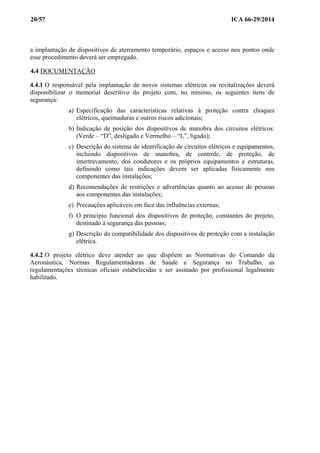 20/57 ICA 66-29/2014
a implantação de dispositivos de aterramento temporário, espaços e acesso nos pontos onde
esse procedimento deverá ser empregado.
4.4 DOCUMENTAÇÃO
4.4.1 O responsável pela implantação de novos sistemas elétricos ou revitalizações deverá
disponibilizar o memorial descritivo do projeto com, no mínimo, os seguintes itens de
segurança:
a) Especificação das características relativas à proteção contra choques
elétricos, queimaduras e outros riscos adicionais;
b) Indicação de posição dos dispositivos de manobra dos circuitos elétricos:
(Verde – “D”, desligado e Vermelho – “L”, ligado);
c) Descrição do sistema de identificação de circuitos elétricos e equipamentos,
incluindo dispositivos de manobra, de controle, de proteção, de
intertravamento, dos condutores e os próprios equipamentos e estruturas,
definindo como tais indicações devem ser aplicadas fisicamente nos
componentes das instalações;
d) Recomendações de restrições e advertências quanto ao acesso de pessoas
aos componentes das instalações;
e) Precauções aplicáveis em face das influências externas;
f) O princípio funcional dos dispositivos de proteção, constantes do projeto,
destinado à segurança das pessoas;
g) Descrição da compatibilidade dos dispositivos de proteção com a instalação
elétrica.
4.4.2 O projeto elétrico deve atender ao que dispõem as Normativas do Comando da
Aeronáutica, Normas Regulamentadoras de Saúde e Segurança no Trabalho, as
regulamentações técnicas oficiais estabelecidas e ser assinado por profissional legalmente
habilitado.
 