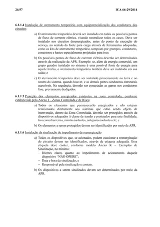 24/57 ICA 66-29/2014
6.1.1.4 Instalação de aterramento temporário com equipotencialização dos condutores dos
circuitos
a) O aterramento temporário deverá ser instalado em todos os possíveis pontos
de fluxo de corrente elétrica, visando neutralizar todos os casos. Deve ser
instalado nos circuitos desenergizados, antes do ponto de execução do
serviço, no sentido da fonte para carga através de ferramentas adequadas,
como os kits de aterramento temporário composto por grampos, condutores,
conectores e hastes especialmente projetadas para isso;
b) Os possíveis pontos de fluxo de corrente elétrica deverão ser determinados
através da realização da APR. Exemplo: se, além da energia comercial, um
grupo gerador instalado no sistema é uma possível fonte de energia para
aquele trecho, o aterramento temporário também deve ser instalado em sua
saída; e
c) O aterramento temporário deve ser instalado primeiramente no terra e ao
neutro do sistema, quando houver, e as demais partes condutoras estruturais
acessíveis. Na sequência, deverão ser conectadas as garras nos condutores
fase, previamente desligados.
6.1.1.5 Proteção dos elementos energizados existentes na zona controlada, conforme
estabelecido pelo Anexo J – Zonas Controlada e de Risco
a) Todos os elementos que permanecerão energizados e não estejam
relacionados diretamente aos sistemas que estão sendo objeto de
intervenção, dentro da Zona Controlada, deverão ser protegidos através de
dispositivos adequados à classe de tensão e projetados para esta finalidade,
tais como barreiras, mantas isolantes, anteparos isolantes etc; e
b) Os elementos a serem protegidos devem ser identificados por meio da APR.
6.1.1.6 Instalação da sinalização de impedimento de reenergização
a) Todos os dispositivos que, se acionados, podem ocasionar a reenergização
do circuito devem ser identificados, através de etiqueta adequada. Essa
etiqueta deve conter, conforme modelo Anexo K – Exemplos de
Sinalização, no mínimo:
− Dizeres claros quanto ao impedimento de acionamento daquele
dispositivo “NÃO OPERE”;
− Data e hora da sinalização; e
− Responsável pela sinalização e contato.
b) Os dispositivos a serem sinalizados devem ser determinados por meio da
APR.
 