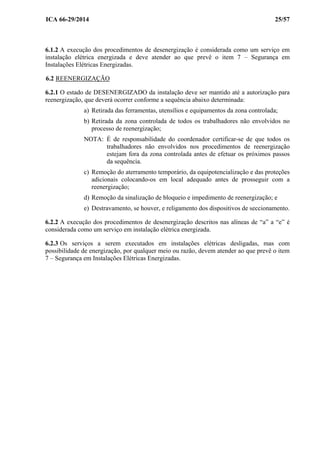 ICA 66-29/2014 25/57
6.1.2 A execução dos procedimentos de desenergização é considerada como um serviço em
instalação elétrica energizada e deve atender ao que prevê o item 7 – Segurança em
Instalações Elétricas Energizadas.
6.2 REENERGIZAÇÃO
6.2.1 O estado de DESENERGIZADO da instalação deve ser mantido até a autorização para
reenergização, que deverá ocorrer conforme a sequência abaixo determinada:
a) Retirada das ferramentas, utensílios e equipamentos da zona controlada;
b) Retirada da zona controlada de todos os trabalhadores não envolvidos no
processo de reenergização;
NOTA: É de responsabilidade do coordenador certificar-se de que todos os
trabalhadores não envolvidos nos procedimentos de reenergização
estejam fora da zona controlada antes de efetuar os próximos passos
da sequência.
c) Remoção do aterramento temporário, da equipotencialização e das proteções
adicionais colocando-os em local adequado antes de prosseguir com a
reenergização;
d) Remoção da sinalização de bloqueio e impedimento de reenergização; e
e) Destravamento, se houver, e religamento dos dispositivos de seccionamento.
6.2.2 A execução dos procedimentos de desenergização descritos nas alíneas de “a” a “e” é
considerada como um serviço em instalação elétrica energizada.
6.2.3 Os serviços a serem executados em instalações elétricas desligadas, mas com
possibilidade de energização, por qualquer meio ou razão, devem atender ao que prevê o item
7 – Segurança em Instalações Elétricas Energizadas.
 