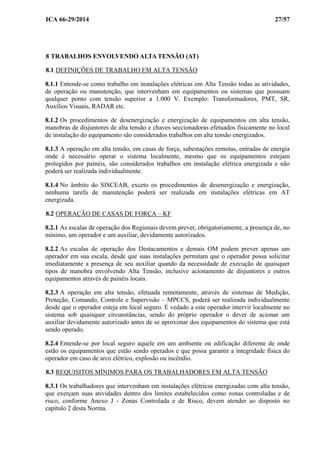 ICA 66-29/2014 27/57
8 TRABALHOS ENVOLVENDO ALTA TENSÃO (AT)
8.1 DEFINIÇÕES DE TRABALHO EM ALTA TENSÃO
8.1.1 Entende-se como trabalho em instalações elétricas em Alta Tensão todas as atividades,
de operação ou manutenção, que intervenham em equipamentos ou sistemas que possuam
qualquer ponto com tensão superior a 1.000 V. Exemplo: Transformadores, PMT, SR,
Auxílios Visuais, RADAR etc.
8.1.2 Os procedimentos de desenergização e energização de equipamentos em alta tensão,
manobras de disjuntores de alta tensão e chaves seccionadoras efetuados fisicamente no local
de instalação do equipamento são considerados trabalhos em alta tensão energizados.
8.1.3 A operação em alta tensão, em casas de força, subestações remotas, entradas de energia
onde é necessário operar o sistema localmente, mesmo que os equipamentos estejam
protegidos por painéis, são considerados trabalhos em instalação elétrica energizada e não
poderá ser realizada individualmente.
8.1.4 No âmbito do SISCEAB, exceto os procedimentos de desenergização e energização,
nenhuma tarefa de manutenção poderá ser realizada em instalações elétricas em AT
energizada.
8.2 OPERAÇÃO DE CASAS DE FORÇA – KF
8.2.1 As escalas de operação dos Regionais devem prever, obrigatoriamente, a presença de, no
mínimo, um operador e um auxiliar, devidamente autorizados.
8.2.2 As escalas de operação dos Destacamentos e demais OM podem prever apenas um
operador em sua escala, desde que suas instalações permitam que o operador possa solicitar
imediatamente a presença de seu auxiliar quando da necessidade de execução de quaisquer
tipos de manobra envolvendo Alta Tensão, inclusive acionamento de disjuntores e outros
equipamentos através de painéis locais.
8.2.3 A operação em alta tensão, efetuada remotamente, através de sistemas de Medição,
Proteção, Comando, Controle e Supervisão – MPCCS, poderá ser realizada individualmente
desde que o operador esteja em local seguro. É vedado a este operador intervir localmente no
sistema sob quaisquer circunstâncias, sendo do próprio operador o dever de acionar um
auxiliar devidamente autorizado antes de se aproximar dos equipamentos do sistema que está
sendo operado.
8.2.4 Entende-se por local seguro aquele em um ambiente ou edificação diferente de onde
estão os equipamentos que estão sendo operados e que possa garantir a integridade física do
operador em caso de arco elétrico, explosão ou incêndio.
8.3 REQUISITOS MÍNIMOS PARA OS TRABALHADORES EM ALTA TENSÃO
8.3.1 Os trabalhadores que intervenham em instalações elétricas energizadas com alta tensão,
que exerçam suas atividades dentro dos limites estabelecidos como zonas controladas e de
risco, conforme Anexo J - Zonas Controlada e de Risco, devem atender ao disposto no
capítulo 2 desta Norma.
 