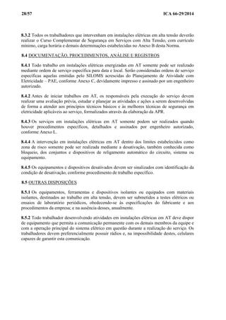 28/57 ICA 66-29/2014
8.3.2 Todos os trabalhadores que intervenham em instalações elétricas em alta tensão deverão
realizar o Curso Complementar de Segurança em Serviços com Alta Tensão, com currículo
mínimo, carga horária e demais determinações estabelecidas no Anexo B desta Norma.
8.4 DOCUMENTAÇÃO, PROCEDIMENTOS, ANÁLISE E REGISTROS
8.4.1 Todo trabalho em instalações elétricas energizadas em AT somente pode ser realizado
mediante ordem de serviço específica para data e local. Serão consideradas ordens de serviço
específicas aquelas emitidas pelo SILOMS acrescidas do Planejamento de Atividade com
Eletricidade – PAE, conforme Anexo C, devidamente impresso e assinado por um engenheiro
autorizado.
8.4.2 Antes de iniciar trabalhos em AT, os responsáveis pela execução do serviço devem
realizar uma avaliação prévia, estudar e planejar as atividades e ações a serem desenvolvidas
de forma a atender aos princípios técnicos básicos e às melhores técnicas de segurança em
eletricidade aplicáveis ao serviço, formalizados através da elaboração da APR.
8.4.3 Os serviços em instalações elétricas em AT somente podem ser realizados quando
houver procedimentos específicos, detalhados e assinados por engenheiro autorizado,
conforme Anexo L.
8.4.4 A intervenção em instalações elétricas em AT dentro dos limites estabelecidos como
zona de risco somente pode ser realizada mediante a desativação, também conhecida como
bloqueio, dos conjuntos e dispositivos de religamento automático do circuito, sistema ou
equipamento.
8.4.5 Os equipamentos e dispositivos desativados devem ser sinalizados com identificação da
condição de desativação, conforme procedimento de trabalho específico.
8.5 OUTRAS DISPOSIÇÕES
8.5.1 Os equipamentos, ferramentas e dispositivos isolantes ou equipados com materiais
isolantes, destinados ao trabalho em alta tensão, devem ser submetidos a testes elétricos ou
ensaios de laboratório periódicos, obedecendo-se às especificações do fabricante e aos
procedimentos da empresa; e na ausência desses, anualmente.
8.5.2 Todo trabalhador desenvolvendo atividades em instalações elétricas em AT deve dispor
de equipamento que permita a comunicação permanente com os demais membros da equipe e
com a operação principal do sistema elétrico em questão durante a realização do serviço. Os
trabalhadores devem preferencialmente possuir rádios e, na impossibilidade destes, celulares
capazes de garantir esta comunicação.
 
