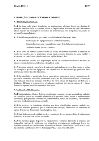 ICA 66-29/2014 29/57
9 PROTEÇÃO CONTRA INCÊNDIO E EXPLOSÃO
9.1 DISPOSIÇÕES GERAIS
9.1.1 As áreas onde houver instalações ou equipamentos elétricos devem ser dotadas de
proteção contra incêndio e explosão. Todas as Organizações Militares no SISCEAB devem
adotar medidas de prevenção de incêndios, em conformidade com a legislação estadual e as
normas técnicas aplicáveis.
9.1.2 A OM deve providenciar para todos os trabalhadores informações sobre:
a) utilização dos equipamentos de combate a incêndio;
b) procedimentos para evacuação dos locais de trabalho com segurança; e
c) dispositivos de alarme existentes.
9.1.3 Os locais de trabalho deverão dispor de saídas, em número suficiente e dispostas de
modo que aqueles que se encontrem nesses locais possam abandoná-los com rapidez e
segurança, em caso de emergência, conforme legislação específica.
9.1.4 As aberturas, saídas e vias de passagem devem ser claramente assinaladas por meio de
placas ou sinais luminosos, indicando a direção da saída.
9.1.5 Nenhuma saída de emergência deverá ser fechada à chave ou presa. Entretanto, as saídas
de emergência podem ser equipadas com dispositivos de travamento que permitam fácil
abertura do interior do estabelecimento.
9.1.6 Os trabalhadores autorizados devem estar aptos a manusear e operar equipamentos de
prevenção e combate a incêndio, disponíveis nos locais das instalações elétricas. A instrução
será realizada através do conteúdo ministrado no curso Básico em Segurança em Serviços e
Intalações Elétricas e as respectivas reciclagens, conforme previsto no Anexo A – Curso
Básico de Segurança em Serviços com Eletricidade.
9.2 ÁREAS CLASSIFICADAS
9.2.1 Nas instalações elétricas de áreas classificadas ou sujeitas a risco acentuado de incêndio
ou explosões, devem ser adotados dispositivos de proteção, como alarme e seccionamento
automático, para prevenir sobretensões, sobrecorrentes, falhas de isolamento, aquecimentos
ou outras condições anormais de operação.
9.2.2 Os serviços em instalações elétricas nas áreas classificadas somente poderão ser
realizados mediante permissão para o trabalho com liberação formalizada ou supressão do
agente de risco que determina a classificação da área.
9.2.3 Os trabalhos com eletricidade em área classificada devem ser precedidos de treinamento
específico de acordo com o risco envolvido.
9.2.4 Os materiais, peças, dispositivos, equipamentos e sistemas destinados à aplicação em
instalações elétricas de ambientes com atmosferas potencialmente explosivas devem ser
avaliados quanto à sua conformidade, no âmbito do Sistema Brasileiro de Certificação, e estar
devidamente identificados através da marcação “EX”, feita pelo fabricante.
 